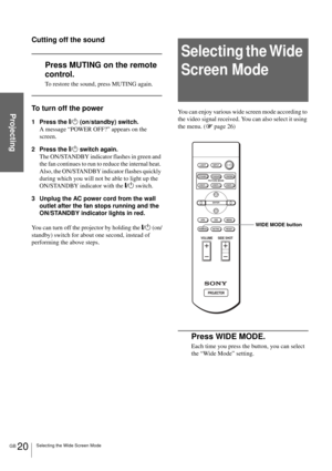 Page 20GB 20Selecting the Wide Screen Mode
Projecting
Cutting off the sound
Press MUTING on the remote 
control.
To restore the sound, press MUTING again.
To turn off the power
1 Press the [/1 (on/standby) switch.
A message “POWER OFF?” appears on the 
screen.
2 Press the [/1 switch again.
The ON/STANDBY indicator flashes in green and 
the fan continues to run to reduce the internal heat. 
Also, the ON/STANDBY indicator flashes quickly 
during which you will not be able to light up the 
ON/STANDBY indicator...