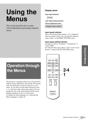 Page 2323 GB Operation through the Menus
Using the Menus
Using the 
Menus
Operation through 
the Menus
The projector is equipped with an on-screen menu for 
making various adjustments and settings. The setting 
items are displayed in a pop-up menu or in a sub 
menu.  If you select an item name followed by dots 
(...), a sub menu with setting items appear. You can 
change the tone of the menu display and the menu 
language displayed in the on-screen menu.
To change the menu language, see “Selecting the 
Menu...