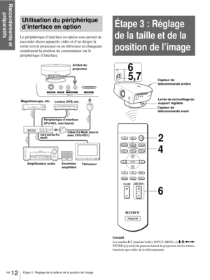 Page 54Raccordements et 
préparatifs
FR 12Étape 3 : Réglage de la taille et de la position de l’image
Utilisation du périphérique 
d’interface en option
Le périphérique d’interface en option vous permet de 
raccorder divers appareils vidéo et d’en diriger la 
sortie vers le projecteur ou un téléviseur en changeant 
simplement la position du commutateur sur le 
périphérique d’interface.
Étape 3 : Réglage 
de la taille et de la 
position de l’image
Conseil
Les touches ?/
1 (marche/veille), INPUT, MENU, et m/M/