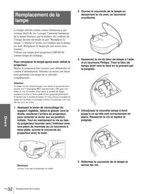 Page 74Divers
FR 32Remplacement de la lampe
Remplacement de la 
lampe
La lampe utilisée comme source lumineuse a une 
certaine durée de vie. Lorsque l’intensité lumineuse 
de la lampe diminue, que la balance des couleurs de 
l’image devient anormale ou que “Remplacer la 
lampe.” s’affiche à l’écran, ceci indique que la lampe 
est usée. Remplacez la lampe par une neuve (non 
fournie).
Utilisez une lampe pour projecteur LMP-H150 
comme lampe de rechange.
Pour remplacer la lampe après avoir utilisé le 
projecteur...