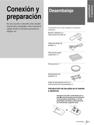 Page 91Conexión y 
preparación
5 ES Desembalaje
Conexión y 
preparaciónDesembalaje
Compruebe que la caja contenga los siguientes 
elementos:
Mando a distancia (1), 
Pilas tamaño AA (R6) (2)
Cable de interfaz de 
señales (1)
Filtro de aire (para 
sustitución) (1)
Filtro de cine (1)
Espaciadores del 
ajustador (2)
Cable de alimentación de CA (1)
Instrucciones de funcionamiento (1)
Introducción de las pilas en el mando 
a distancia En esta sección se describe cómo instalar 
el proyector y la pantalla, cómo...