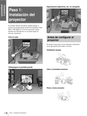 Page 92Conexión y 
preparación
ES 6Paso 1: Instalación del proyector
Paso 1: 
Instalación del 
proyector
Es posible obtener una buena calidad aunque se 
proyecte la imagen desde un lado de la pantalla (“Side 
Shot”) (1 página 9). Con este proyector, puede 
disfrutar de espectáculos en su propio hogar en 
diversas situaciones.
Cine en casa
Videojuegos en pantalla grandeEspectáculos deportivos, etc. en compañía
Antes de configurar el 
proyector
No ponga el proyector en las siguientes situaciones, 
en las que...