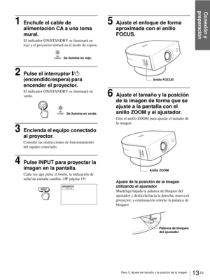 Page 99Conexión y 
preparación
13 ES Paso 3: Ajuste del tamaño y la posición de la imagen
1Enchufe el cable de 
alimentación CA a una toma 
mural.
El indicador ON/STANDBY se iluminará en 
rojo y el proyector entrará en el modo de espera.
2Pulse el interruptor [/1 
(encendido/espera)
 para 
encender el proyector.
El indicador ON/STANDBY se iluminará en 
verde.
3Encienda el equipo conectado 
al proyector.
Consulte las instrucciones de funcionamiento 
del equipo conectado.
4Pulse INPUT para proyectar la 
imagen en...