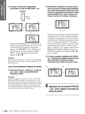 Page 102Étape 3 : Réglage de la taille et de la position de l’image
Raccordements et 
préparatifs
FR 24
4Corrigez la distorsion trapézoïdale 
horizontale à l’aide de SIDE SHOT + ou –.
Appuyez sur SIDE SHOT + ou – de façon que le 
haut de l’image soit parallèle au bas de l’écran. Si 
le côté droit est plus long que le côté gauche, 
appuyez sur SIDE SHOT +. Si le côté gauche est 
plus long que le côté droit, appuyez sur SIDE 
SHOT –. Pour le réglage fin de la distorsion, 
appuyez sur M ou m.
Remarque
Même lors...