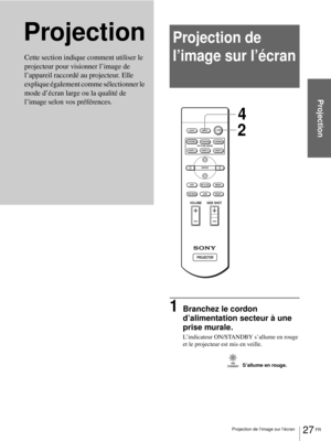 Page 10527 FR Projection de l’image sur l’écran
Projection
ProjectionProjection de 
l’image sur l’écran
1Branchez le cordon 
d’alimentation secteur à une 
prise murale.
L’indicateur ON/STANDBY s’allume en rouge 
et le projecteur est mis en veille.
Cette section indique comment utiliser le 
projecteur pour visionner l’image de 
l’appareil raccordé au projecteur. Elle 
explique également comme sélectionner le 
mode d’écran large ou la qualité de 
l’image selon vos préférences. 
+
–
+
–
INPUT LIGHT...