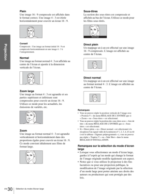 Page 108FR 30Sélection du mode d’écran large
Projection
Plein
Une image 16 : 9 compressée est affichée dans 
le format correct. Une image 4 : 3 est étirée 
horizontalement pour couvrir un écran 16 : 9.
Conseil
Compressée : Une image au format initial 16 : 9 est 
compressée horizontalement en une image 4 : 3 à 
l’enregistrement.
Normal
Une image au format normal 4 : 3 est affichée au 
centre de l’écran et ajustée à la dimension 
verticale de l’écran.
Zoom large
Une image au format 4 : 3 est agrandie et ses...