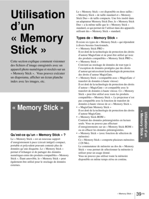 Page 117« Memory Stick »39 FR
Utilisation d’un 
« Memory Stick »
Utilisation 
d’un 
«Memory 
Stick »
« Memory Stick »
Qu’est-ce qu’un « Memory Stick » ?
Le « Memory Stick » est un nouveau support 
d’enregistrement à puce (circuit intégré) compact, 
portable et polyvalent pouvant contenir plus de 
données qu’une disquette. Le « Memory Stick » 
permet d’échanger et de partager des données 
numériques entre des produits compatibles « Memory 
Stick ». Étant amovible, le « Memory Stick » peut 
également être utilisé...