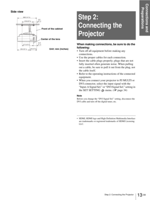 Page 13Step 2: Connecting the Projector
Connections and 
Preparations
13 GB
Side view
Step 2: 
Connecting the 
Projector
When making connections, be sure to do the 
following:
 Turn off all equipment before making any 
connections.
 Use the proper cables for each connection.
 Insert the cable plugs properly; plugs that are not 
fully inserted often generate noise. When pulling 
out a cable, be sure to pull it out from the plug, not 
the cable itself.
 Refer to the operating instructions of the connected...