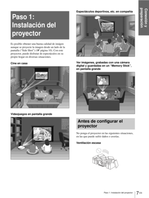 Page 165Paso 1: Instalación del proyector
Conexión y 
preparación
7 ES
Paso 1: 
Instalación del 
proyector
Es posible obtener una buena calidad de imágen 
aunque se proyecte la imagen desde un lado de la 
pantalla (“Side Shot”) (1página 10). Con este 
proyector, puede disfrutar de espectáculos en su 
propio hogar en diversas situaciones.
Cine en casa
Videojuegos en pantalla grandeEspectáculos deportivos, etc. en compañía
Ver imágenes, grabadas con una cámara 
digital y guardadas en un “Memory Stick”, 
en...