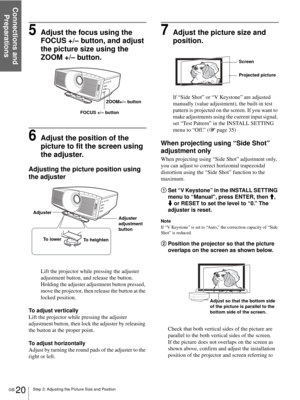 Page 20Step 3: Adjusting the Picture Size and Position
Connections and 
Preparations
GB 20
5Adjust the focus using the 
FOCUS +/– button, and adjust 
the picture size using the 
ZOOM +/– button.
6Adjust the position of the 
picture to fit the screen using 
the adjuster.
Adjusting the picture position using 
the adjuster
Lift the projector while pressing the adjuster 
adjustment button, and release the button. 
Holding the adjuster adjustment button pressed, 
move the projector, then release the button at the...