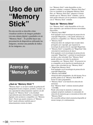 Page 196ES 38Acerca de “Memory Stick”
Uso de un 
“Memory 
Stick”
Acerca de 
“Memory Stick”
¿Qué es “Memory Stick”?
“Memory Stick” es un nuevo medio de grabación IC 
(Integrated Circuit) compacto, portátil y versátil, con 
una capacidad de almacenamiento superior a la del 
disquete. El “Memory Stick” se ha diseñado 
especialmente para intercambiar y compartir datos 
digitales entre productos compatibles con “Memory 
Stick”. Puesto que puede extraerse, el “Memory 
Stick” puede utilizarse también para el...