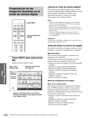 Page 200ES 42Preparación de la visualización de archivos de imagen almacenados en un “Memory Stick”
Uso de un “Memory 
Stick”
Presentación de las 
imágenes deseadas en el 
modo de cámara digital
Pulse INPUT para seleccionar 
MS.
Aparecerá Inicio Memory Stick.
¿Qué es el modo de cámara digital?
El proyector puede utilizarse para elegir y mostrar 
archivos de imagen JPEG y MPEG1 grabados con una 
cámara digital (compatible con DCF), pero 
únicamente de entre los archivos de imagen 
almacenados en un “Memory...