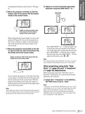 Page 21Step 3: Adjusting the Picture Size and Position
Connections and 
Preparations
21 GB
“Installing the Projector and a Screen” (1 page 
9).
3Move the projector vertically so that the 
bottom side of the picture fits the bottom 
inside of the screen frame.
When adjusting the picture height, do not use the 
adjuster (1 page 20), but move the projector or 
the screen vertically to adjust so that the bottom 
side of the picture fits the bottom inside of the 
screen frame.
4Move the projector horizontally to the...