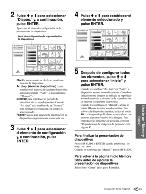 Page 20345 ES Visualización de las imágenes
Uso de un “Memory 
Stick”
2Pulse M o m para seleccionar 
“Diapos.” y, a continuación, 
pulse ENTER.
Aparecerá el menú de configuración de la 
presentación de diapositivas.
Efecto: para establecer el efecto cuando se 
muestra la diapositiva.
Av. diap. (Avanzar diapositivas) : para 
establecer el avance a la siguiente diapositiva 
automáticamente (“Auto”) o manualmente 
(“Manual”).
Interval: para establecer el período de 
visualización de una diapositiva. Cuando 
“Av....