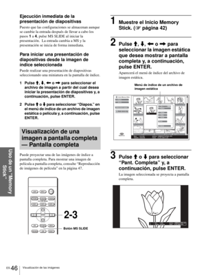 Page 204ES 46Visualización de las imágenes
Uso de un “Memory 
Stick”
Ejecución inmediata de la 
presentación de diapositivas
Puesto que las configuraciones se almacenan aunque 
se cambie la entrada después de llevar a cabo los 
pasos 1 a 4, pulse MS SLIDE al iniciar la 
presentación.  La entrada cambia a MS y la 
presentación se inicia de forma inmediata. 
Para iniciar una presentación de 
diapositivas desde la imagen de 
índice seleccionada
Puede realizar una presentación de diapositivas 
seleccionando una...