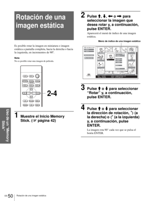 Page 208ES 50Rotación de una imagen estática
Uso de un “Memory 
Stick”
Rotación de una 
imagen estática
Es posible rotar la imagen en miniatura o imagen 
estática a pantalla completa, hacia la derecha o hacia 
la izquierda, en incrementos de 90º.
Nota
No es posible rotar una imagen de película.
1Muestre el Inicio Memory 
Stick. (1 página 42)
2Pulse M, m, < o , para 
seleccionar la imagen que 
desea rotar y, a continuación, 
pulse ENTER.
Aparecerá el menú de índice de una imagen 
estática.
3Pulse M o m para...