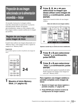 Page 21153 ES Proyección de una imagen seleccionada con la alimentación encendida — Iniciar
Uso de un “Memory 
Stick”
Proyección de una imagen 
seleccionada con la alimentación 
encendida — Iniciar
Al encender el proyector, la imagen estática 
específica almacenada en el proyector se proyecta 
automáticamente durante 30 segundos, 
aproximadamente, aunque no entre ninguna señal. 
Esta imagen estática se puede cambiar por la imagen 
que prefiera.
Registro de una imagen estática 
como imagen de inicio
Cuando desee...