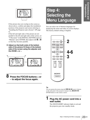 Page 23Step 4: Selecting the Menu Language
Connections and 
Preparations
23 GB
If the picture does not overlap on the screen as 
shown above, confirm and adjust the installation 
position of the projector and screen referring to 
“Installing the Projector and a Screen” (1 page 
9).
If the left and right sides of the picture are not 
parallel to the left and right sides of the screen, set 
“V Keystone” in the INSTALL SETTING menu to 
“Manual,” press ENTER, then adjust with M or m 
so that they becomes parallel....