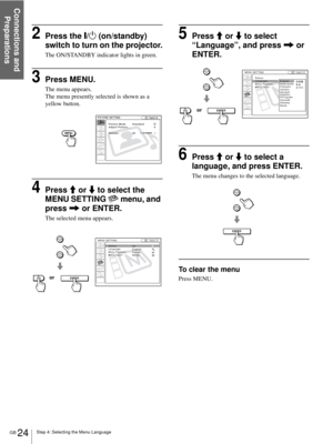 Page 24Step 4: Selecting the Menu Language
Connections and 
Preparations
GB 24
2Press the [/1 (on/standby) 
switch to turn on the projector.
The ON/STANDBY indicator lights in green.
3Press MENU.
The menu appears.
The menu presently selected is shown as a 
yellow button.
4Press M or m to select the 
MENU SETTING   menu, and 
press , or ENTER.
The selected menu appears.
5Press M or m to select 
“Language”, and press , or 
ENTER.
6Press M or m to select a 
language, and press ENTER.
The menu changes to the...