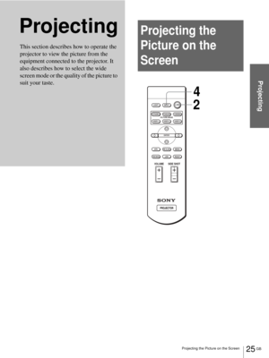 Page 2525 GB Projecting the Picture on the Screen
Projecting
ProjectingProjecting the 
Picture on the 
Screen
This section describes how to operate the 
projector to view the picture from the 
equipment connected to the projector. It 
also describes how to select the wide 
screen mode or the quality of the picture to 
suit your taste. 
+
–
+
–
INPUT LIGHT
STANDARDCINEMADYNAMIC
USER 2 PICTURE MODE
USER 3 USER 1
MS SLIDEMENU APA
LENS
VOLUME SIDE SHOT
RESETWIDE MODE
ENTER
24 