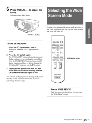 Page 2727 GB Selecting the Wide Screen Mode
Projecting
6Press FOCUS +/– to adjust the 
focus.
Adjust to obtain sharp focus.
To turn off the power
1 Press the [/1 (on/standby) switch.
A message “POWER OFF?” appears on the 
screen.
2 Press the [/1 switch again.
The ON/STANDBY indicator flashes in green and 
the fan continues to run to reduce the internal heat. 
Also, the ON/STANDBY indicator flashes quickly 
during which you will not be able to light up the 
ON/STANDBY indicator with the [/1 switch. 
3 Unplug the...