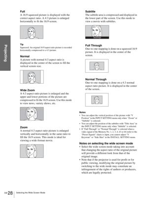 Page 28GB 28Selecting the Wide Screen Mode
Projecting
Full
A 16:9 squeezed picture is displayed with the 
correct aspect ratio. A 4:3 picture is enlarged 
horizontally to fit the 16:9 screen.
Tip
Squeezed: An original 16:9 aspect ratio picture is recorded 
horizontally compressed to a 4:3 picture.
Normal
A picture with normal 4:3 aspect ratio is 
displayed in the center of the screen to fill the 
vertical screen size.
Wide Zoom
A 4:3 aspect ratio picture is enlarged and the 
upper and lower portions of the...
