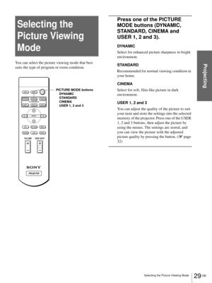 Page 2929 GB Selecting the Picture Viewing Mode
Projecting
Selecting the 
Picture Viewing 
Mode
You can select the picture viewing mode that best 
suits the type of program or room condition.
Press one of the PICTURE 
MODE buttons (DYNAMIC, 
STANDARD, CINEMA and 
USER 1, 2 and 3).
DYNAMIC
Select for enhanced picture sharpness in bright 
environment.
STANDARD
Recommended for normal viewing condition in 
your home.
CINEMA
Select for soft, film-like picture in dark 
environment.
USER 1, 2 and 3
You can adjust the...