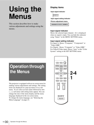 Page 30GB 30Operation through the Menus
Using the 
Menus
Operation through 
the Menus
The projector is equipped with an on-screen menu for 
making various adjustments and settings. The setting 
items are displayed in a pop-up menu or in a sub 
menu.  If you select an item name followed by dots 
(...), a sub menu with setting items appear. You can 
change the tone of the menu display and the menu 
language displayed in the on-screen menu.
To change the menu language, see “Selecting the 
Menu Language” on page...