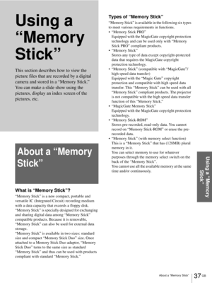 Page 37About a “Memory Stick”37 GB
Using a “Memory 
Stick”
Using a 
“Memory 
Stick”
About a “Memory 
Stick”
What is “Memory Stick”?
“Memory Stick” is a new compact, portable and 
versatile IC (Integrated Circuit) recording medium 
with a data capacity that exceeds a floppy disk. 
“Memory Stick” is specially designed for exchanging 
and sharing digital data among “Memory Stick” 
compatible products. Because it is removable, 
“Memory Stick” can also be used for external data 
storage.
“Memory Stick” is available...