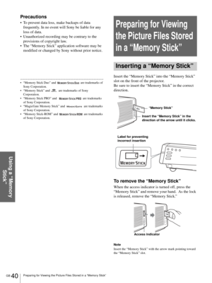 Page 40GB 40Preparing for Viewing the Picture Files Stored in a “Memory Stick”
Using a “Memory 
Stick”
Precautions
 To prevent data loss, make backups of data 
frequently. In no event will Sony be liable for any 
loss of data.
 Unauthorized recording may be contrary to the 
provisions of copyright law.
 The “Memory Stick” application software may be 
modified or changed by Sony without prior notice.
.....................................................................................
 “Memory Stick Duo” and...