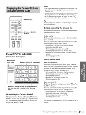 Page 4141 GB Preparing for Viewing the Picture Files Stored in a “Memory Stick”
Using a “Memory 
Stick”
Displaying the Desired Pictures 
in Digital Camera Mode
Press INPUT to select MS.
Memory Stick Home appears.
What is Digital Camera Mode?
The projector can choose and display JPEG and 
MPEG1 picture files recorded by a digital camera 
(DCF-compatible) only from among picture files 
stored in a “Memory Stick.” 
Notes
 The digital camera mode does not function if more than 2000 
picture files recorded by a...