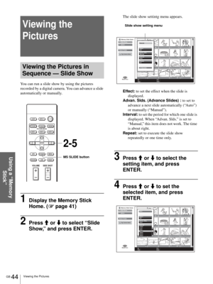 Page 44GB 44Viewing the Pictures
Using a “Memory 
Stick”
Viewing the 
Pictures
Viewing the Pictures in 
Sequence — Slide Show
You can run a slide show by using the pictures 
recorded by a digital camera. You can advance a slide 
automatically or manually.
1Display the Memory Stick 
Home. (1 page 41)
2Press M or m to select “Slide 
Show,” and press ENTER.
The slide show settintg menu appears.
Effect: to set the effect when the slide is 
displayed.
Advan. Slds. (Advance Slides) : to set to 
advance a next slide...
