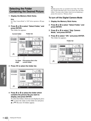 Page 48GB 48Viewing the Pictures
Using a “Memory 
Stick”
Selecting the Folder 
Containing the Desired Picture
1 Display the Memory Stick Home.
Note
Set “Digi. Camera Mode” to “Off” before operation. (1 page 
48)
2 Press M or m to select “Select Folder,” and 
press ENTER.
The folder list appears.
3 Press , to select the folder list.
4 Press M or m to select the folder which 
contains the picture file you want to 
display, and press ENTER.
To select the folders which are not displayed, press 
, to select the...