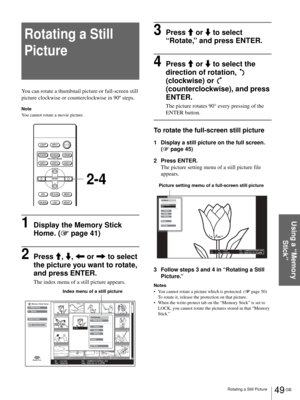 Page 4949 GB Rotating a Still Picture
Using a “Memory 
Stick”
Rotating a Still 
Picture
You can rotate a thumbnail picture or full-screen still 
picture clockwise or counterclockwise in 90º steps.
Note
You cannot rotate a movie picture.
1Display the Memory Stick 
Home. (1 page 41)
2Press M, m, < or , to select 
the picture you want to rotate, 
and press ENTER.
The index menu of a still picture appears.
3Press M or m to select 
“Rotate,” and press ENTER.
4Press M or m to select the 
direction of rotation,...