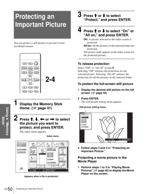 Page 50GB 50Protecting an Important Picture
Using a “Memory 
Stick”
Protecting an 
Important Picture
You can protect a still picture to prevent it from 
accidental erasure.
1Display the Memory Stick 
Home. (1 page 41)
2Press M, m, < or , to select 
the picture you want to 
protect, and press ENTER.
The index menu appears.
3Press M or m to select 
“Protect,” and press ENTER.
4Press M or m to select “On” or 
“All on,” and press ENTER.
On: A picture selected in the index screen is 
protected.
All on: All the...