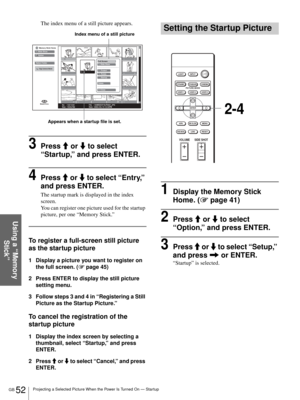 Page 52GB 52Projecting a Selected Picture When the Power Is Turned On — Startup
Using a “Memory 
Stick”
The index menu of a still picture appears.
3Press M or m to select 
“Startup,” and press ENTER.
4Press M or m to select “Entry,” 
and press ENTER. 
The startup mark is displayed in the index 
screen. 
You can register one picture used for the startup 
picture, per one “Memory Stick.”
To register a full-screen still picture 
as the startup picture
1 Display a picture you want to register on 
the full screen....