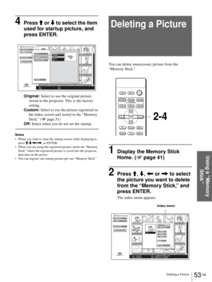 Page 5353 GB Deleting a Picture
Using a “Memory 
Stick”
4Press M or m to select the item 
used for startup picture, and 
press ENTER.
Original: Select to use the original picture 
stored in the projector. This is the factory 
setting.
Custom: Select to use the picture registered in 
the index screen and stored in the “Memory 
Stick.” (1 page 51)
Off: Select when you do not set the startup.
Notes
 When you want to clear the startup screen while displaying it, 
press M/m/