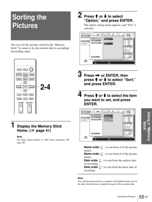 Page 5555 GB Sorting the Pictures
Using a “Memory 
Stick”
Sorting the 
Pictures
You can sort the pictures stored in the “Memory 
Stick” by name or by the renewal date in ascending/
descending order.
1Display the Memory Stick 
Home. (1 page 41)
Note
Set “Digi. Camera Mode” to “Off” before operation. (1 
page 48)
2Press M or m to select 
“Option,” and press ENTER.
The option setting menu appears, and “File” is 
selected.
3Press , or ENTER, then 
press M or m to select “Sort,” 
and press ENTER.
4Press M or m to...