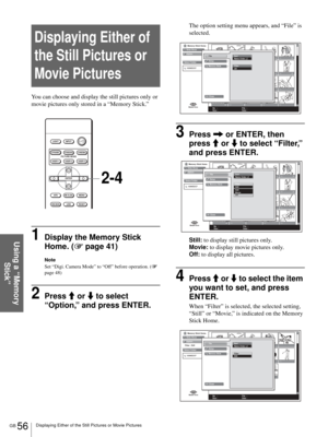 Page 56GB 56Displaying Either of the Still Pictures or Movie Pictures
Using a “Memory 
Stick”
Displaying Either of 
the Still Pictures or 
Movie Pictures
You can choose and display the still pictures only or 
movie pictures only stored in a “Memory Stick.”
1Display the Memory Stick 
Home. (1 page 41)
Note
Set “Digi. Camera Mode” to “Off” before operation. (1 
page 48)
2Press M or m to select 
“Option,” and press ENTER.
The option setting menu appears, and “File” is 
selected.
3Press , or ENTER, then 
press M or...