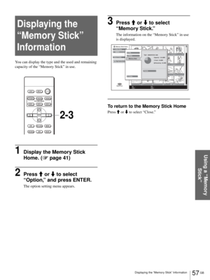 Page 5757 GB Displaying the “Memory Stick” Information
Using a “Memory 
Stick”
Displaying the 
“Memory Stick” 
Information
You can display the type and the used and remaining 
capacity of the “Memory Stick” in use.
1Display the Memory Stick 
Home. (1 page 41)
2Press M or m to select 
“Option,” and press ENTER.
The option setting menu appears.
3Press M or m to select 
“Memory Stick.”
The information on the “Memory Stick” in use 
is displayed.
To return to the Memory Stick Home
Press M or m to select “Close.”...