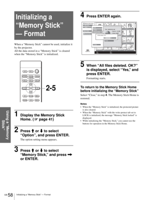 Page 58GB 58Initializing a “Memory Stick” — Format
Using a “Memory 
Stick”
Initializing a 
“Memory Stick” 
— Format
When a “Memory Stick” cannot be used, initialize it 
by the projector.
All the data stored in a “Memory Stick” is cleared 
when the “Memory Stick” is initialized.
1Display the Memory Stick 
Home. (1 page 41)
2Press M or m to select  
“Option”, and press ENTER.
The option setting menu appears.
3Press M or m to select 
“Memory Stick,” and press , 
or ENTER.
4Press ENTER again.
5When “All files...