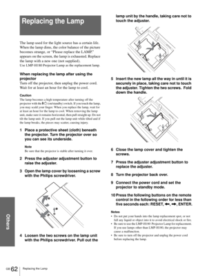 Page 62Others
GB 62Replacing the Lamp
Replacing the Lamp
The lamp used for the light source has a certain life. 
When the lamp dims, the color balance of the picture 
becomes strange, or “Please replace the LAMP.” 
appears on the screen, the lamp is exhausted. Replace 
the lamp with a new one (not supplied).
Use LMP-H180 Projector Lamp as the replacement lamp.
When replacing the lamp after using the 
projector
Turn off the projector, then unplug the power cord. 
Wait for at least an hour for the lamp to cool....