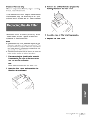 Page 63Others
63 GB Replacing the Air Filter
Disposal the used lamp
The used lamp contains Mercury, dispose according 
to local, state or federal laws.
As the materials used in this lamp are similar to those 
of a fluorescent lamp, you should dispose of a used 
projector lamp in the same way as a fluorescent lamp.
Replacing the Air Filter
The air filter should be replaced periodically. When 
“Please replace the filter.” appears on the screen, 
replace the air filter immediately. 
Notes
 Replacing the air...