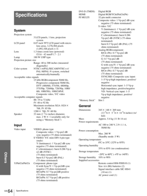 Page 64Others
GB 64Specifications
Specifications
System
Projection system
3 LCD panels, 1 lens, projection 
system
LCD panel 0.87-inch TFT LCD panel with micro-
lens array, 3,276,504 pixels 
(1,092,168 pixels × 3)
Lens 1.3 times zoom lens (powered) 
f33.6 - 42 mm/F1.7 - 2.1
Lamp 180 W UHP type
Projection picture size
Range: 40 to 300 inches (measured 
diagonally)
Color system NTSC
3.58/PAL/SECAM/NTSC4.43/
PAL-M/PAL-N system, switched 
automatically/manually
Acceptable video signals
15 kHz RGB/component 50/60...