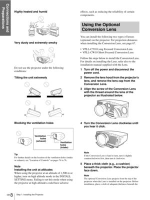 Page 8Step 1: Installing the Projector
Connections and 
Preparations
GB 8
Highly heated and humid
Very dusty and extremely smoky
Do not use the projector under the following 
conditions:
Tilting the unit extremely
Blocking the ventilation holes
Tip
For further details on the location of the ventilation holes (intake 
or exhaust), see “Location of Controls” on pages 74 to 76.
Note
Installing the unit at altitudes
When using the projector at an altitude of 1,500 m or 
higher, turn on high altitude mode in the...