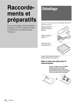 Page 84FR 6Déballage
Raccorde-
ments et 
préparatifsDéballage
Assurez-vous que le carton d’emballage contient les 
éléments suivants :
Télécommande (1), 
piles de format AA 
(R6) (2)
Câble d’interface 
signal (1)
Filtre à air (pour 
remplacement) (1)
Cordon d’alimentation secteur (1)
Mode d’emploi (ce manuel) (1)
Mise en place des piles dans la 
télécommande Cette section indique comment installer le 
projecteur et l’écran, comment raccorder 
le matériel dont vous désirez projeter 
l’image, etc.
Insérez les...