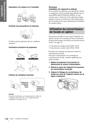 Page 86Étape 1 : Installation du projecteur
Raccordements et 
préparatifs
FR 8
Exposition à la chaleur et à l’humidité
Endroits très poussiéreux et enfumés
N’utilisez pas le projecteur dans les conditions 
suivantes :
Inclinaison excessive du projecteur
Orifices de ventilation bouchés
Conseil
Pour plus d’informations sur l’emplacement des orifices de 
ventilation (prise/sortie d’air), voir « Emplacement des 
commandes » de la page 76 à 78.
Remarque
Installation de l’appareil en altitude
Si vous utilisez le...