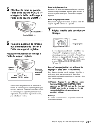 Page 99Étape 3 : Réglage de la taille et de la position de l’image
Raccordements et 
préparatifs
21 FR
5Effectuez la mise au point à 
l’aide de la touche FOCUS +/– 
et réglez la taille de l’image à 
l’aide de la touche ZOOM +/–.
6Réglez la position de l’image 
aux dimensions de l’écran à 
l’aide du support réglable.
Réglage de la position de l’image à 
l’aide du support réglable
Rehaussez le projecteur tout en enfonçant le 
bouton de verrouillage du support réglable, puis 
relâchez le bouton. Tout en maintenant...