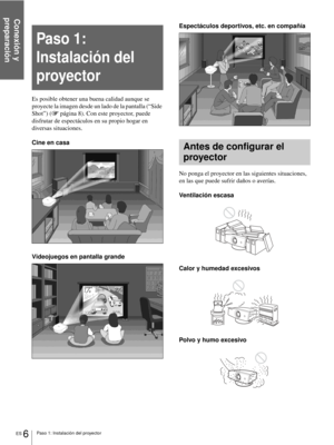 Page 102Conexión y 
preparación
ES 6Paso 1: Instalación del proyector
Es posible obtener una buena calidad aunque se 
proyecte la imagen desde un lado de la pantalla (“Side 
Shot”) (1página 8). Con este proyector, puede 
disfrutar de espectáculos en su propio hogar en 
diversas situaciones.
Cine en casa
Videojuegos en pantalla grandeEspectáculos deportivos, etc. en compañía
No ponga el proyector en las siguientes situaciones, 
en las que puede sufrir daños o averías.
Ventilación escasa
Calor y humedad excesivos...