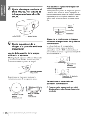 Page 112Conexión y 
preparación
ES 16Paso 3: Ajuste del tamaño y la posición de la imagen
5Ajuste el enfoque mediante el 
anillo FOCUS, y el tamaño de 
la imagen mediante el anillo 
ZOOM.
6Ajuste la posición de la 
imagen a la pantalla mediante 
el ajustador.
Ajuste de la posición de la imagen 
utilizando el ajustador
Mantenga bajada la palanca de bloqueo del ajustador 
y deslícela hacia la derecha, mueva el proyector, a 
continuación retorne la palanca de bloqueo.
Es posible mover el proyector horizontal o...